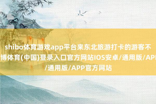 shibo体育游戏app平台来东北旅游打卡的游客不断增多-世博体育(中国)登录入口官方网站IOS安卓/通用版/APP官方网站