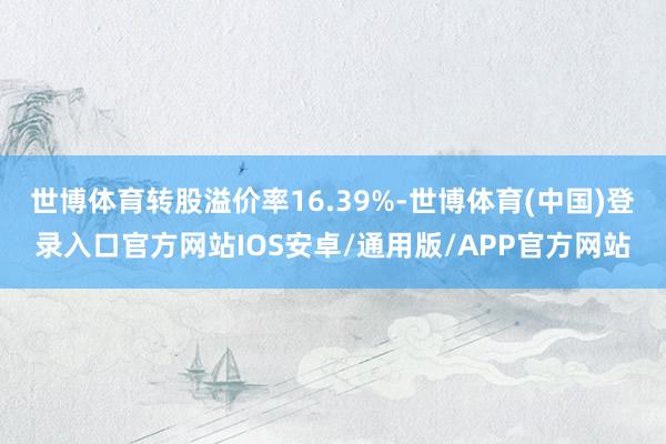 世博体育转股溢价率16.39%-世博体育(中国)登录入口官方网站IOS安卓/通用版/APP官方网站