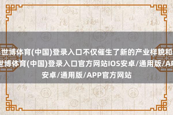 世博体育(中国)登录入口不仅催生了新的产业样貌和交易模式-世博体育(中国)登录入口官方网站IOS安卓/通用版/APP官方网站