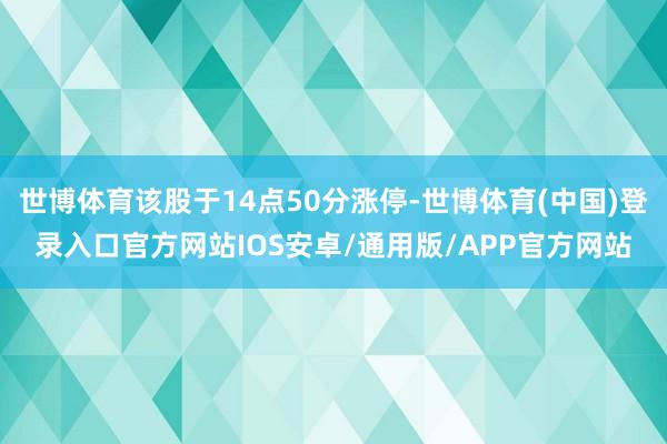 世博体育该股于14点50分涨停-世博体育(中国)登录入口官方网站IOS安卓/通用版/APP官方网站