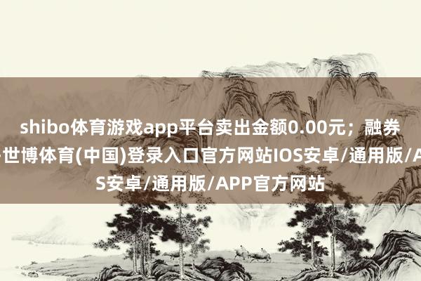 shibo体育游戏app平台卖出金额0.00元;融券余额7.51万-世博体育(中国)登录入口官方网站IOS安卓/通用版/APP官方网站