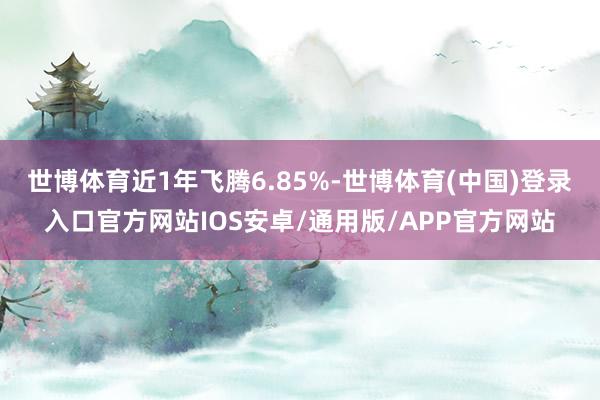 世博体育近1年飞腾6.85%-世博体育(中国)登录入口官方网站IOS安卓/通用版/APP官方网站