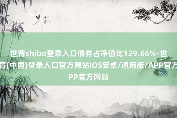 世博shibo登录入口债券占净值比129.66%-世博体育(中国)登录入口官方网站IOS安卓/通用版/APP官方网站