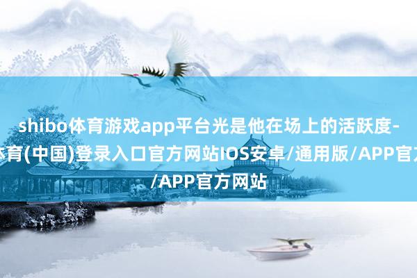 shibo体育游戏app平台光是他在场上的活跃度-世博体育(中国)登录入口官方网站IOS安卓/通用版/APP官方网站