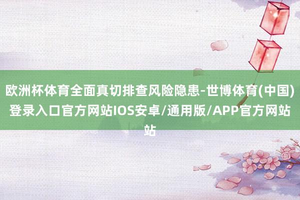 欧洲杯体育全面真切排查风险隐患-世博体育(中国)登录入口官方网站IOS安卓/通用版/APP官方网站