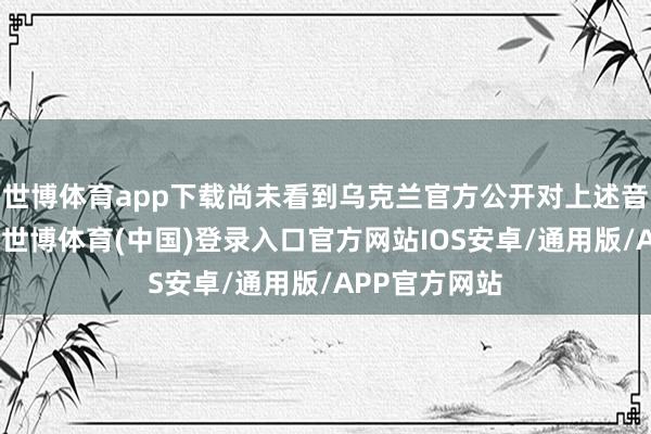 世博体育app下载尚未看到乌克兰官方公开对上述音信作出复兴-世博体育(中国)登录入口官方网站IOS安卓/通用版/APP官方网站