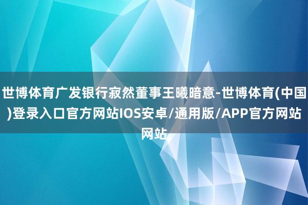 世博体育广发银行寂然董事王曦暗意-世博体育(中国)登录入口官方网站IOS安卓/通用版/APP官方网站