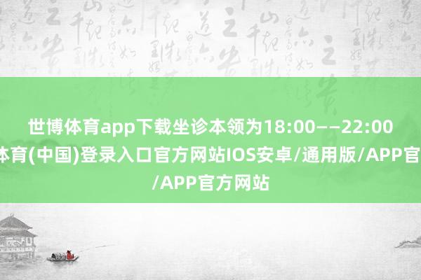 世博体育app下载坐诊本领为18:00——22:00-世博体育(中国)登录入口官方网站IOS安卓/通用版/APP官方网站