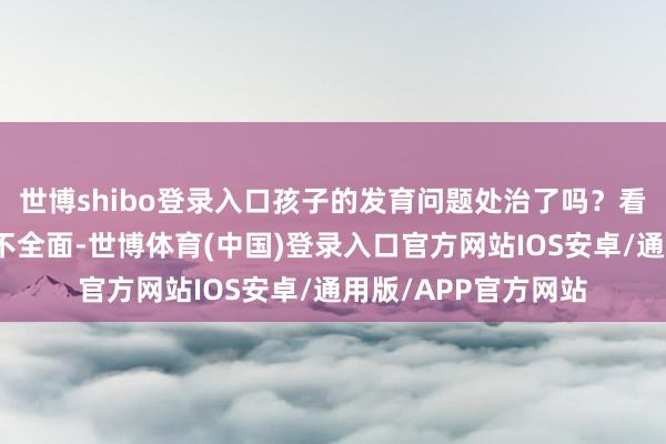 世博shibo登录入口孩子的发育问题处治了吗？看群众难？挂牵检讨不全面-世博体育(中国)登录入口官方网站IOS安卓/通用版/APP官方网站