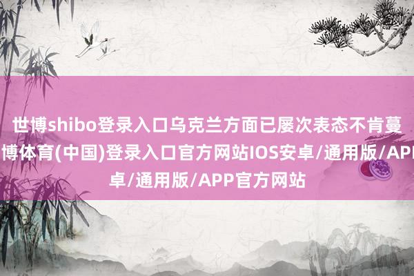 世博shibo登录入口乌克兰方面已屡次表态不肯蔓延条约-世博体育(中国)登录入口官方网站IOS安卓/通用版/APP官方网站