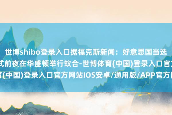 世博shibo登录入口据福克斯新闻：好意思国当选总统特朗普将在接事仪式前夜在华盛顿举行蚁合-世博体育(中国)登录入口官方网站IOS安卓/通用版/APP官方网站