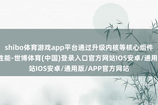 shibo体育游戏app平台通过升级内核等核心组件大幅增强功能和性能-世博体育(中国)登录入口官方网站IOS安卓/通用版/APP官方网站