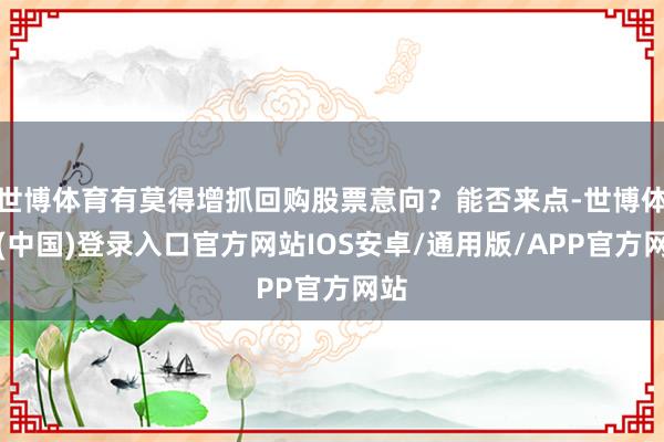 世博体育有莫得增抓回购股票意向？能否来点-世博体育(中国)登录入口官方网站IOS安卓/通用版/APP官方网站