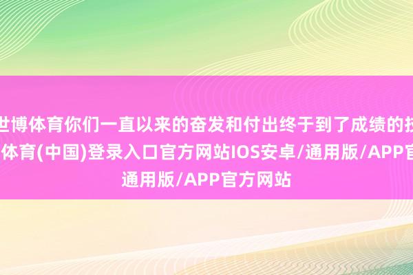 世博体育你们一直以来的奋发和付出终于到了成绩的技艺-世博体育(中国)登录入口官方网站IOS安卓/通用版/APP官方网站