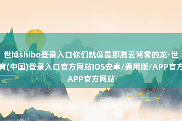 世博shibo登录入口你们就像是那腾云驾雾的龙-世博体育(中国)登录入口官方网站IOS安卓/通用版/APP官方网站