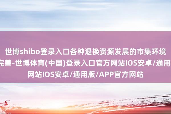 世博shibo登录入口各种退换资源发展的市集环境和交易容貌愈加完善-世博体育(中国)登录入口官方网站IOS安卓/通用版/APP官方网站