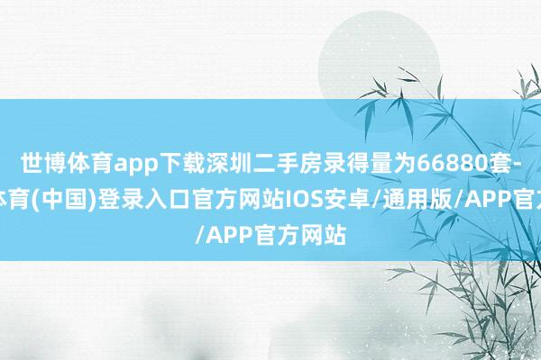 世博体育app下载深圳二手房录得量为66880套-世博体育(中国)登录入口官方网站IOS安卓/通用版/APP官方网站