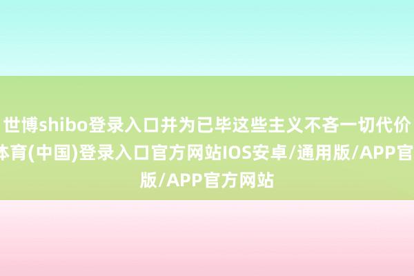 世博shibo登录入口并为已毕这些主义不吝一切代价-世博体育(中国)登录入口官方网站IOS安卓/通用版/APP官方网站