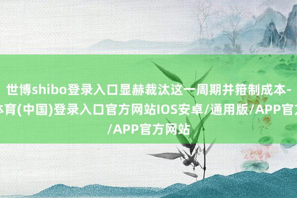 世博shibo登录入口显赫裁汰这一周期并箝制成本-世博体育(中国)登录入口官方网站IOS安卓/通用版/APP官方网站
