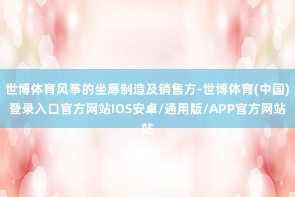 世博体育风筝的坐蓐制造及销售方-世博体育(中国)登录入口官方网站IOS安卓/通用版/APP官方网站