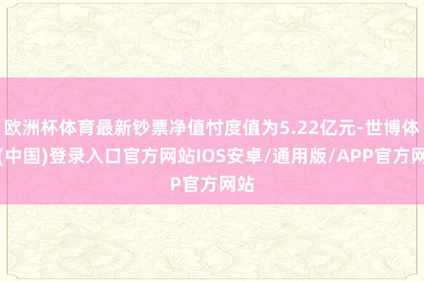 欧洲杯体育最新钞票净值忖度值为5.22亿元-世博体育(中国)登录入口官方网站IOS安卓/通用版/APP官方网站