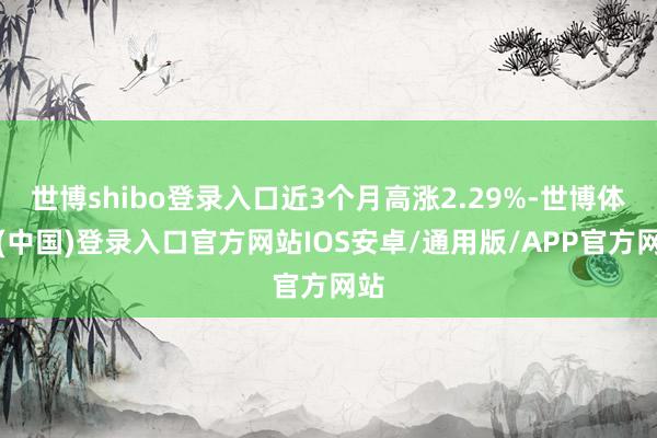 世博shibo登录入口近3个月高涨2.29%-世博体育(中国)登录入口官方网站IOS安卓/通用版/APP官方网站