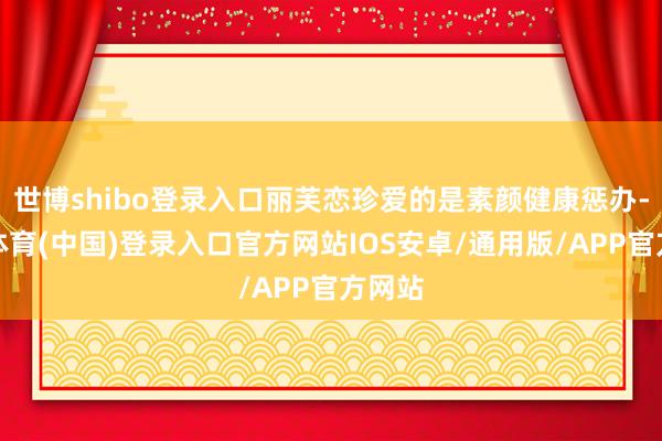 世博shibo登录入口丽芙恋珍爱的是素颜健康惩办-世博体育(中国)登录入口官方网站IOS安卓/通用版/APP官方网站