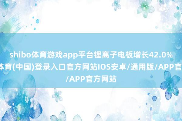 shibo体育游戏app平台锂离子电板增长42.0%-世博体育(中国)登录入口官方网站IOS安卓/通用版/APP官方网站