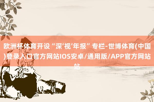 欧洲杯体育开设“深‘视’年报”专栏-世博体育(中国)登录入口官方网站IOS安卓/通用版/APP官方网站