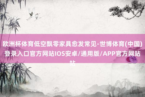 欧洲杯体育低空飘零家具愈发常见-世博体育(中国)登录入口官方网站IOS安卓/通用版/APP官方网站