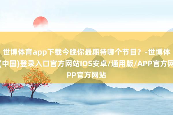 世博体育app下载今晚你最期待哪个节目？-世博体育(中国)登录入口官方网站IOS安卓/通用版/APP官方网站