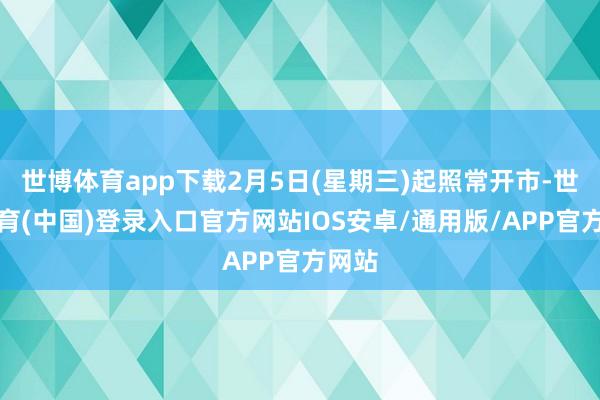 世博体育app下载2月5日(星期三)起照常开市-世博体育(中国)登录入口官方网站IOS安卓/通用版/APP官方网站