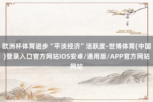 欧洲杯体育进步“平淡经济”活跃度-世博体育(中国)登录入口官方网站IOS安卓/通用版/APP官方网站