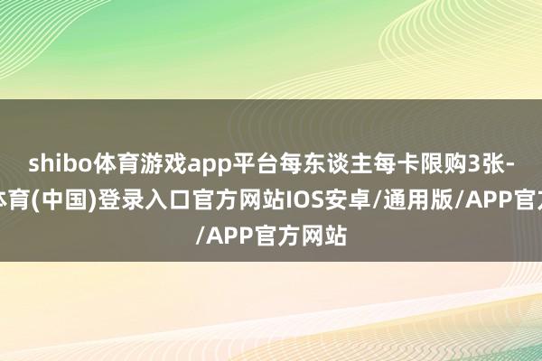 shibo体育游戏app平台每东谈主每卡限购3张-世博体育(中国)登录入口官方网站IOS安卓/通用版/APP官方网站