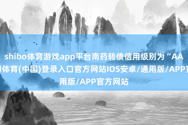 shibo体育游戏app平台南药转债信用级别为“AA+”-世博体育(中国)登录入口官方网站IOS安卓/通用版/APP官方网站