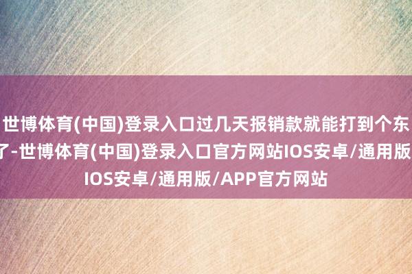 世博体育(中国)登录入口过几天报销款就能打到个东谈主银行账户了-世博体育(中国)登录入口官方网站IOS安卓/通用版/APP官方网站