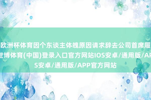 欧洲杯体育因个东谈主体魄原因请求辞去公司首席履行官职务-世博体育(中国)登录入口官方网站IOS安卓/通用版/APP官方网站