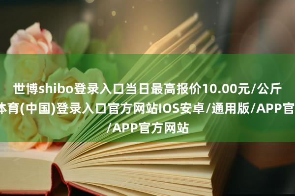 世博shibo登录入口当日最高报价10.00元/公斤-世博体育(中国)登录入口官方网站IOS安卓/通用版/APP官方网站