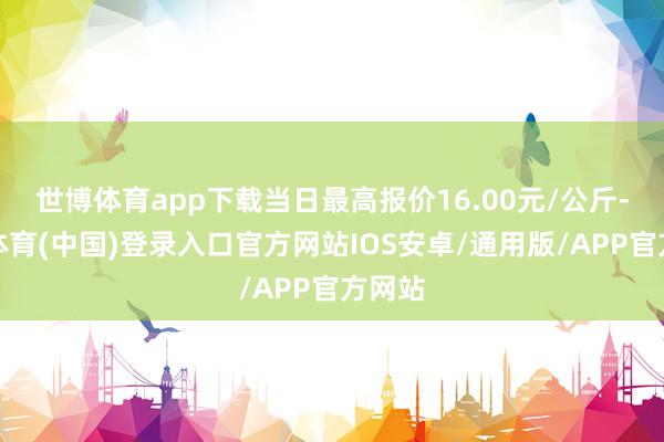世博体育app下载当日最高报价16.00元/公斤-世博体育(中国)登录入口官方网站IOS安卓/通用版/APP官方网站