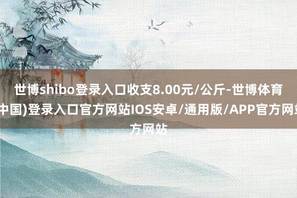 世博shibo登录入口收支8.00元/公斤-世博体育(中国)登录入口官方网站IOS安卓/通用版/APP官方网站