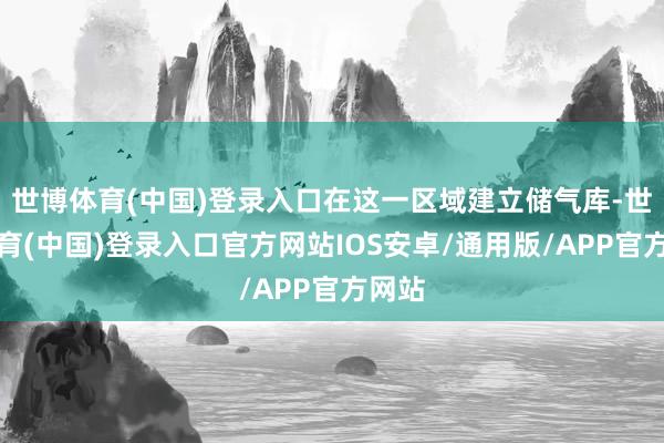 世博体育(中国)登录入口在这一区域建立储气库-世博体育(中国)登录入口官方网站IOS安卓/通用版/APP官方网站