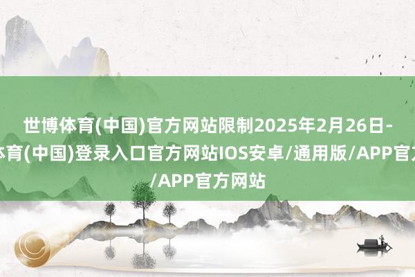 世博体育(中国)官方网站限制2025年2月26日-世博体育(中国)登录入口官方网站IOS安卓/通用版/APP官方网站