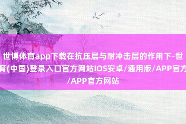 世博体育app下载在抗压层与耐冲击层的作用下-世博体育(中国)登录入口官方网站IOS安卓/通用版/APP官方网站