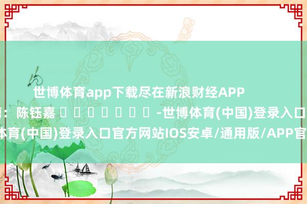 世博体育app下载尽在新浪财经APP            						包袱裁剪：陈钰嘉 							-世博体育(中国)登录入口官方网站IOS安卓/通用版/APP官方网站