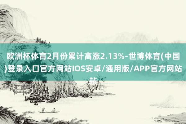 欧洲杯体育2月份累计高涨2.13%-世博体育(中国)登录入口官方网站IOS安卓/通用版/APP官方网站