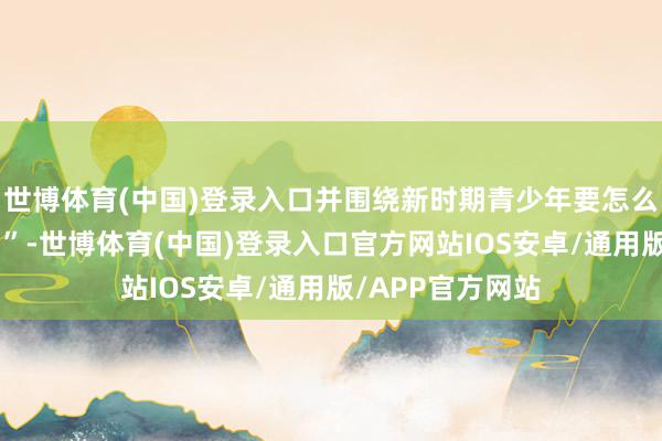 世博体育(中国)登录入口并围绕新时期青少年要怎么传递“雷锋精神”-世博体育(中国)登录入口官方网站IOS安卓/通用版/APP官方网站