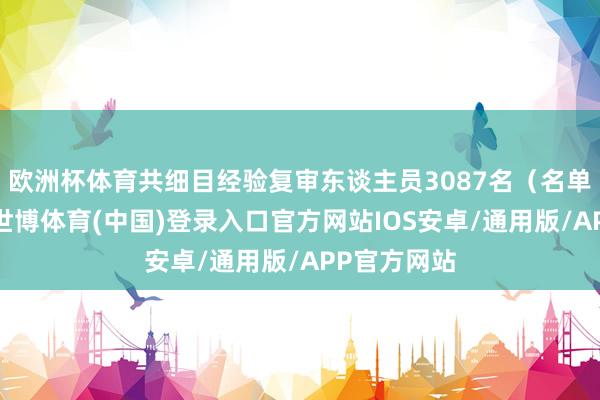 欧洲杯体育共细目经验复审东谈主员3087名（名单见附件）-世博体育(中国)登录入口官方网站IOS安卓/通用版/APP官方网站