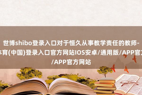 世博shibo登录入口对于恒久从事教学责任的教师-世博体育(中国)登录入口官方网站IOS安卓/通用版/APP官方网站