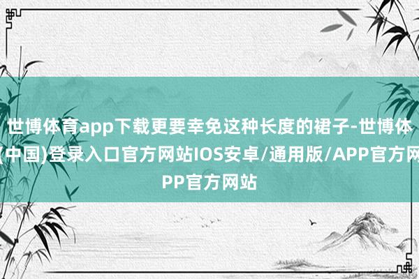世博体育app下载更要幸免这种长度的裙子-世博体育(中国)登录入口官方网站IOS安卓/通用版/APP官方网站
