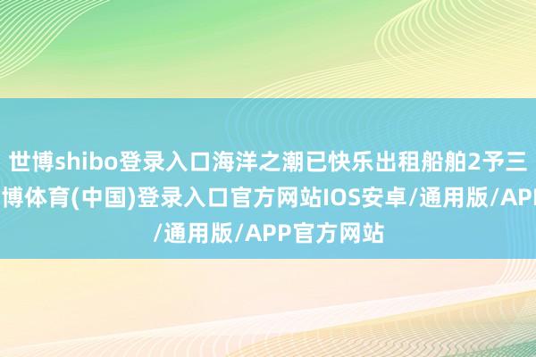 世博shibo登录入口海洋之潮已快乐出租船舶2予三江化工-世博体育(中国)登录入口官方网站IOS安卓/通用版/APP官方网站